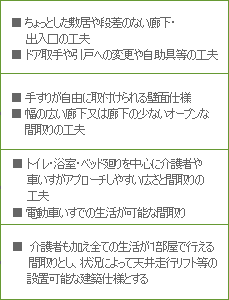 LEVEL1 ■ちょっとした敷居や段差のない廊下・出入口の工夫 ■ドア取手や引戸への変更や自助具等の工夫
LEVEL2 ■手すりが自由に取付けられる壁面仕様 ■幅の広い廊下又は廊下の少ないオープンな間取りの工夫
LEVEL3 ■トイレ・浴室・ベッド廻りを中心に介護者や車いすがアプローチしやすい広さと間取りの工夫 ■電動車いすでの生活が可能な間取り
LEVEL4 ■介護者も加え全ての生活が1部屋で行える間取りとし、状況によって天井走行リフト等の設置可能な建築仕様とする